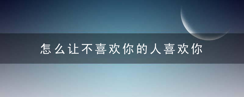 怎么让不喜欢你的人喜欢你 你需要这些方法